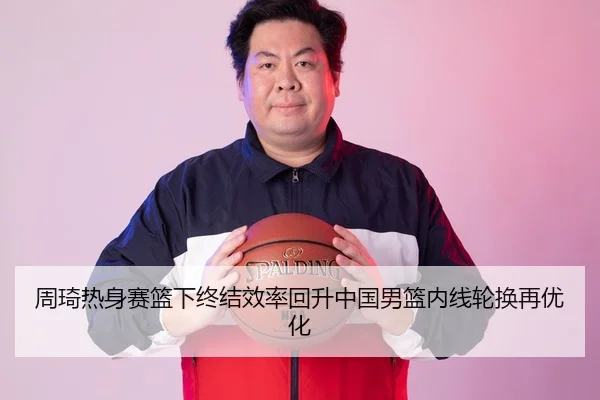 周琦热身赛篮下终结效率回升中国男篮内线轮换再优化