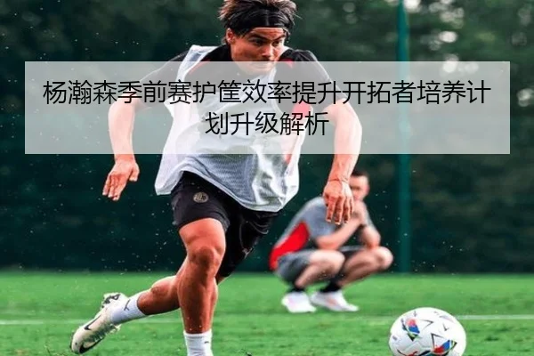 杨瀚森季前赛护筐效率提升开拓者培养计划升级解析